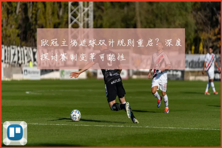 欧冠主场进球双计规则重启？深度探讨赛制变革可能性
