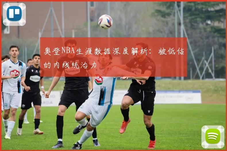 奥登NBA生涯数据深度解析:被低估的内线统治力