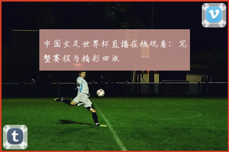 中国女足世界杯直播在线观看：完整赛程与精彩回放