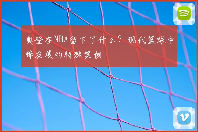 奥登在NBA留下了什么?现代篮球中锋发展的特殊案例