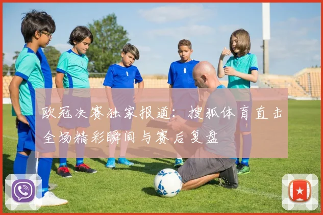 欧冠决赛独家报道:搜狐体育直击全场精彩瞬间与赛后复盘