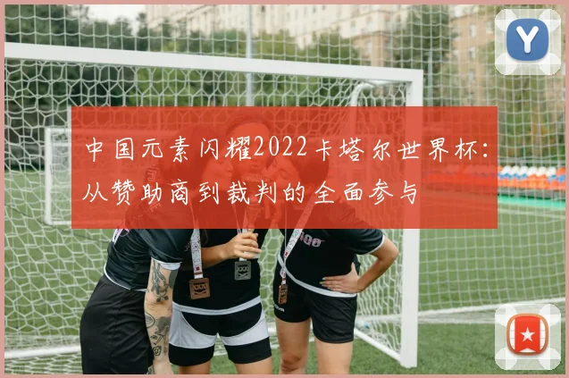中国元素闪耀2022卡塔尔世界杯：从赞助商到裁判的全面参与