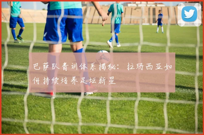 巴萨队青训体系揭秘：拉玛西亚如何持续培养足坛新星
