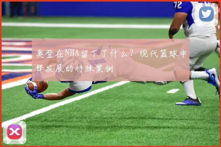 奥登在NBA留下了什么?现代篮球中锋发展的特殊案例