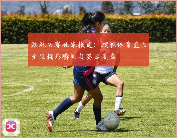 欧冠决赛独家报道:搜狐体育直击全场精彩瞬间与赛后复盘