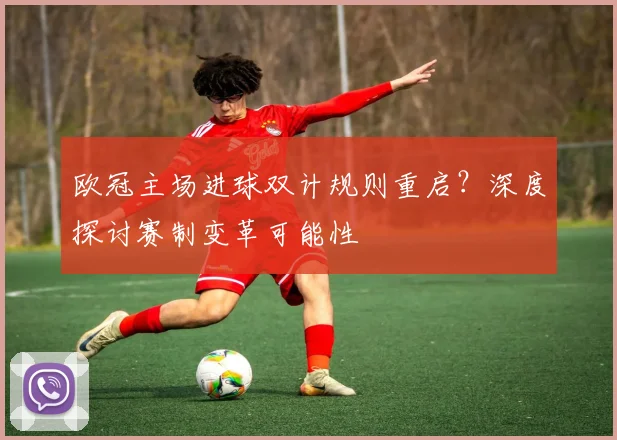 欧冠主场进球双计规则重启？深度探讨赛制变革可能性